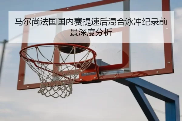 马尔尚法国国内赛提速后混合泳冲纪录前景深度分析